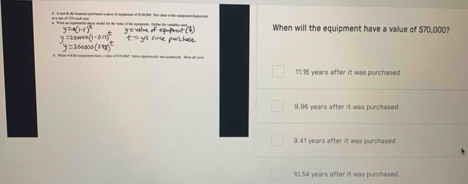 A wool & die business purchosed a piece of equipment of $250,000. The valse of the equipment depreciates
at a rate of 125 each ve 
a. Write an exponential decay model for the value of the oquipenent. Define the variables used When will the equipment have a value of $70,000?
b. When will the equipment have a valee of $70,000? Solve algebraically and graphically. Show all work
11.16 years after it was purchased
9.96 years after it was purchased
9.41 years after it was purchased
10.54 years after it was purchased