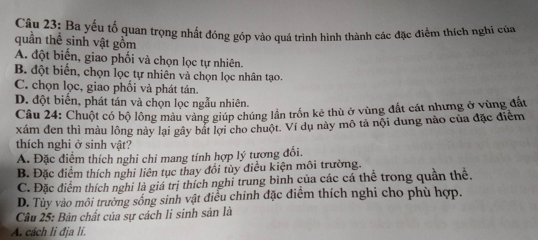 Ba yếu tố quan trọng nhất đóng góp vào quá trình hình thành các đặc điểm thích nghi của
quần thể sinh vật gồm
A. đột biến, giao phối và chọn lọc tự nhiên.
B. đột biến, chọn lọc tự nhiên và chọn lọc nhân tạo.
C. chọn lọc, giao phối và phát tán.
D. đột biến, phát tán và chọn lọc ngẫu nhiên.
Câu 24: Chuột có bộ lông màu vàng giúp chúng lần trốn kẻ thù ở vùng đất cát nhưng ở vùng đất
xám đen thì màu lông này lại gây bất lợi cho chuột. Ví dụ này mô tả nội dung nào của đặc điểm
thích nghi ở sinh vật?
A. Đặc điểm thích nghi chỉ mang tính hợp lý tương đối.
B. Đặc điểm thích nghi liên tục thay đổi tùy điều kiện môi trường.
C. Đặc điểm thích nghi là giá trị thích nghi trung bình của các cá thể trong quần thể.
D. Tùy vào môi trường sống sinh vật điều chỉnh đặc điểm thích nghi cho phù hợp.
Câu 25: Bản chất của sự cách li sinh sản là
A. cách li địa lí.