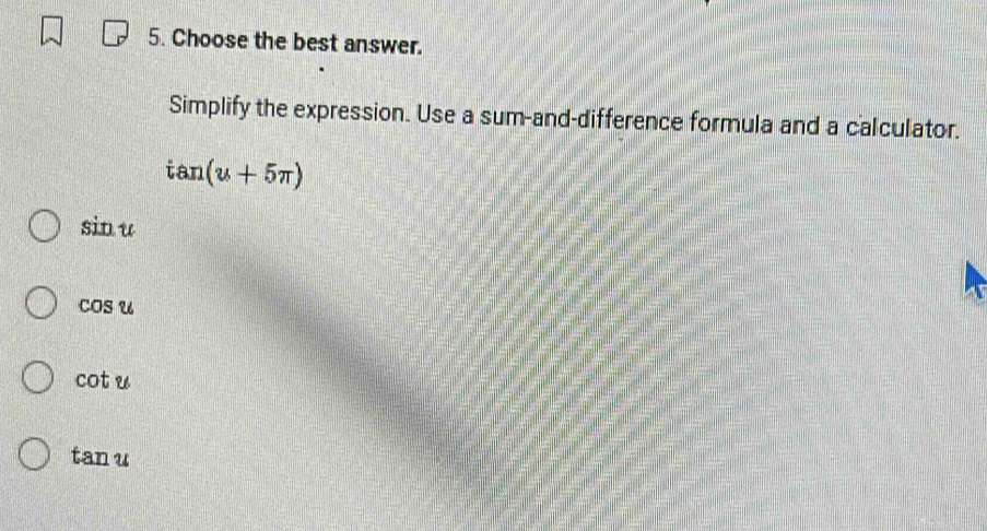 Choose the best answer.
Simplify the expression. Use a sum-and-difference formula and a calculator.
tan (u+5π )
sin u
cos u
cot u
tan u