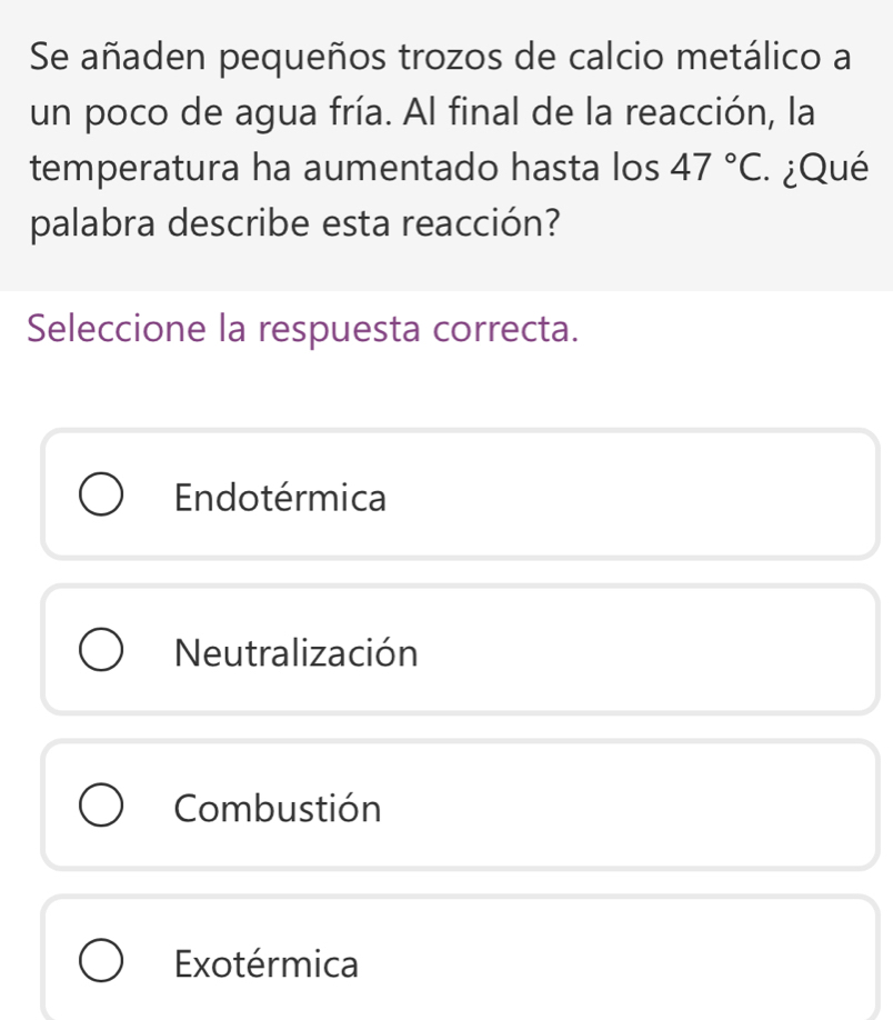 Se añaden pequeños trozos de calcio metálico a
un poco de agua fría. Al final de la reacción, la
temperatura ha aumentado hasta los 47°C. ¿Qué
palabra describe esta reacción?
Seleccione la respuesta correcta.
Endotérmica
Neutralización
Combustión
Exotérmica