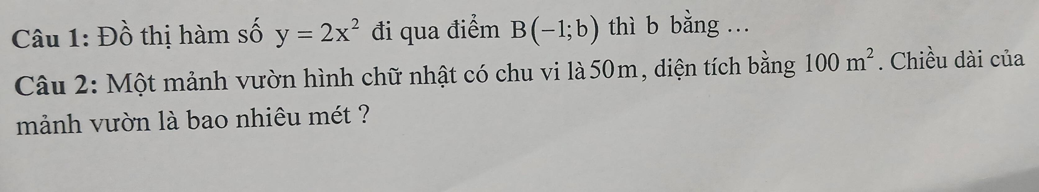 Đồ thị hàm số y=2x^2 đi qua điểm B(-1;b) thì b bằng ... 
Câu 2: Một mảnh vườn hình chữ nhật có chu vi là 50m, diện tích bằng 100m^2. Chiều dài của 
mảnh vườn là bao nhiêu mét ?