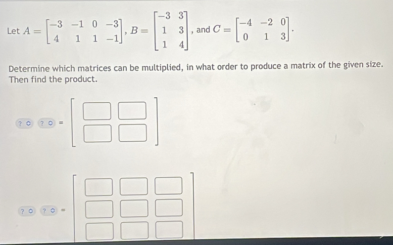 Let A=beginbmatrix -3&-1&0&-3 4&1&1&-1endbmatrix ,B=beginbmatrix -3&3 1&3 1&4endbmatrix , and C=beginbmatrix -4&-2&0 0&1&3endbmatrix .
Determine which matrices can be multiplied, in what order to produce a matrix of the given size.
Then find the product.
beginarrayr □ □ □  589* (beginarrayr □  □ □ □ endarray