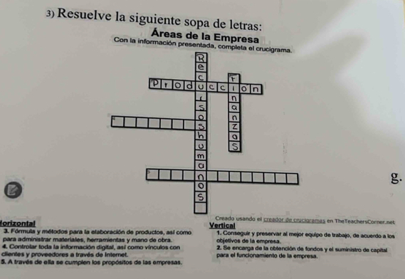 Resuelve la siguiente sopa de letras: 
Áreas de la Empresa 
Con la información presentada, c 
g. 
B 
ador de crucigramas en TheTeachersCorner.net 
lorizontal Vertical 1. Conseguir y preservar al mejor equipo de trabajo, de acuerdo a los 
3. Fórmula y métodos para la elaboración de productos, así como 
para administrar materiales, herramientas y mano de obra. objetivos de la empresa. 
4. Controlar toda la información digital, así como vínculos con 2. Se encarga de la obtención de fondos y el suministro de capital 
clientes y proveedores a través de Internet. para el funcionamiento de la empresa. 
5. A través de ella se cumplen los propósitos de las empresas.