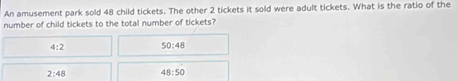 An amusement park sold 48 child tickets. The other 2 tickets it sold were adult tickets. What is the ratio of the
number of child tickets to the total number of tickets?
4:2
50:48
2:48
48:50