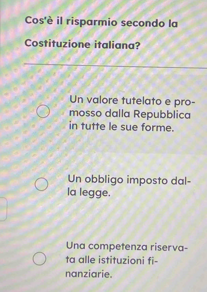 Cos'è il risparmio secondo la
Costituzione italiana?
Un valore tutelato e pro-
mosso dalla Repubblica
in tutte le sue forme.
Un obbligo imposto dal-
la legge.
Una competenza riserva-
ta alle istituzioni fi-
nanziarie.