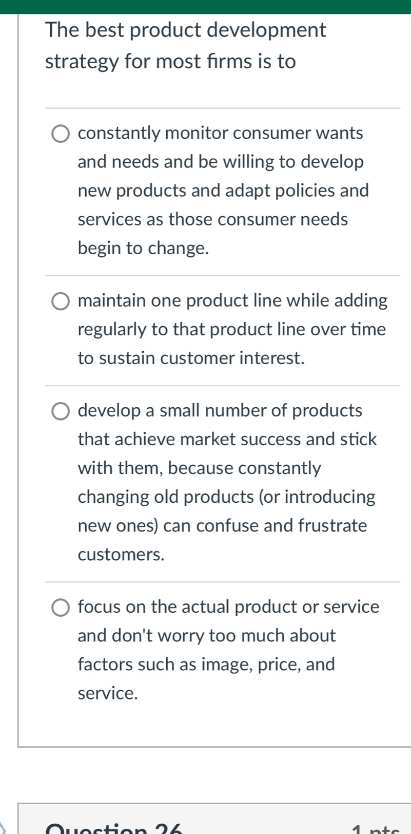 The best product development
strategy for most firms is to
constantly monitor consumer wants
and needs and be willing to develop
new products and adapt policies and
services as those consumer needs
begin to change.
maintain one product line while adding
regularly to that product line over time
to sustain customer interest.
develop a small number of products
that achieve market success and stick
with them, because constantly
changing old products (or introducing
new ones) can confuse and frustrate
customers.
focus on the actual product or service
and don't worry too much about
factors such as image, price, and
service.