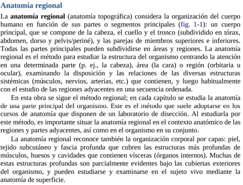 Anatomía regional
La anatomía regional (anatomía topográfica) considera la organización del cuerpo
humano en función de sus partes o segmentos principales (fig. 1-1): un cuerpo
principal, que se compone de la cabeza, el cuello y el tronco (subdividido en tórax,
abdomen, dorso y pelvis/periné), y las parejas de miembros superiores e inferiores.
Todas las partes principales pueden subdividirse en áreas y regiones. La anatomía
regional es el método para estudiar la estructura del organismo centrando la atención
en una determinada parte (p. ej., la cabeza), área (la cara) o región (orbitaria u
ocular), examinando la disposición y las relaciones de las diversas estructuras
sistémicas (músculos, nervios, arterias, etc.) que contienen, y luego habitualmente
con el estudio de las regiones adyacentes en una secuencia ordenada.
En esta obra se sigue el método regional; en cada capítulo se estudia la anatomía
de una parte principal del organismo. Este es el método que suele adoptarse en los
cursos de anatomía que disponen de un laboratorio de disección. Al estudiarla por
este método, es importante situar la anatomía regional en el contexto anatómico de las
regiones y partes adyacentes, así como en el organismo en su conjunto.
La anatomía regional reconoce también la organización corporal por capas: piel,
tejido subcutáneo y fascia profunda que cubren las estructuras más profundas de
músculos, huesos y cavidades que contienen vísceras (órganos internos). Muchas de
estas estructuras profundas son parcialmente evidentes bajo las cubiertas exteriores
del organismo, y pueden estudiarse y examinarse en el sujeto vivo mediante la
anatomía de superficie.