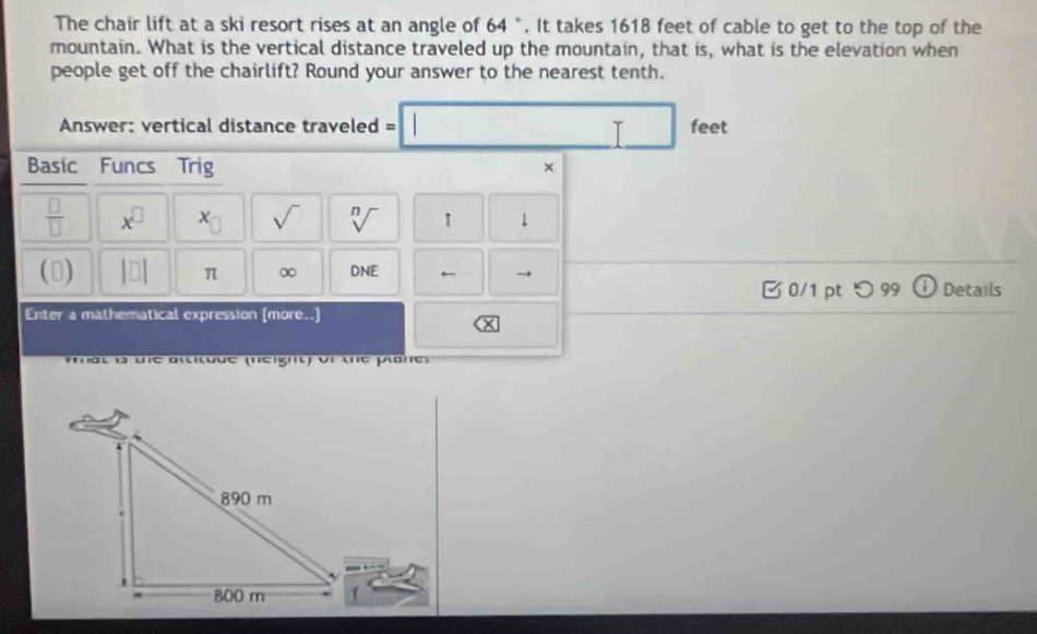 The chair lift at a ski resort rises at an angle of 64 °. It takes 1618 feet of cable to get to the top of the 
mountain. What is the vertical distance traveled up the mountain, that is, what is the elevation when 
people get off the chairlift? Round your answer to the nearest tenth. 
Answer: vertical distance traveled = =□  feet
Basic Funcs Trig 
× 
 □ /□   x^(□) x_□  sqrt() sqrt[n]() ↑ 1 
() |□ | π ∞ DNE ← → ① Details 
0/1 pt つ 99 
Enter a mathematical expression (more..) 
mat is the attitude (neight) of the plane