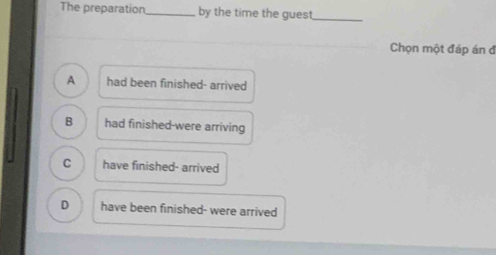 The preparation_ by the time the guest_
Chọn một đáp án đ
A had been finished- arrived
B had finished-were arriving
C have finished- arrived
D have been finished- were arrived