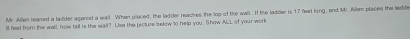 Mr. Allen leaned a ladder aganist a wail. When placed, the ladder reaches the los of the wall. I the ladder is 17 feat ling, and Mr. Allen places the ledde 
ll feet from the wall, how tall is the wail? Lius the picture below to help you. Show ALL of your work