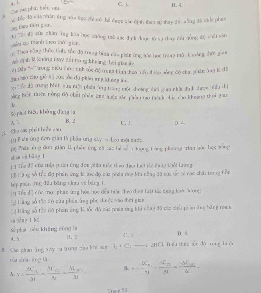 A. 1.
C. 3. D. 4.
½ Cho các phát biểu sau:
(a) Tốc độ của phàn ứng hỏa học chi có thể được xác định theo sự thay đổi nồng độ chất phản
ứng theo thời gian.
(b) Tốc độ của phán ứng hỏa học không thể xác định được từ sự thay đổi nồng độ chất sản
phẩm tạo thành theo thời gian.
(c) Theo công thức tính, tốc độ trung bình của phản ứng hóa học trong một khoảng thời gian
nhật định là không thay đổi trong khoáng thời gian ấy.
(d) Dầu “-” trong biểu thức tính tốc độ trung bình theo biến thiên nồng độ chất phản ứng là để
dâm bảo cho giá trị của tốc độ phản ứng không âm.
(c) Tốc độ trung bình của một phản ứng trong một khoảng thời gian nhất định được biểu thị
bằng biển thiên nồng độ chất phản ứng hoặc sản phẩm tạo thành chia cho khoảng thời gian
dó.
Số phát biểu không đúng là
B. 2.
A. 1 C. 3. D. 4.
37. Cho các phát biểu sau:
(a) Phản ứng đơn giản là phản ứng xây ra theo một bước.
(b) Phản ứng đơn giản là phản ứng có các hệ số tỉ lượng trong phương trình hóa học bằng
nhau và bằng 1.
(c) Tốc độ của một phản ứng đơn giản tuân theo định luật tác dụng khổi lượng.
(d) Hằng số tốc độ phản ứng là tốc độ của phản ứng khi nồng độ của tất cả các chất trong hỗn
hợp phân ứng đều bằng nhau và bằng 1.
(e) Tốc độ của mọi phản ứng hóa học đều tuân theo định luật tác dụng khổi lượng
(g) Hằng số tốc độ của phán ứng phụ thuộc vào thời gian.
(h) Hằng số tốc độ phán ứng là tốc độ của phản ứng khi nồng độ các chất phản ứng băng nhau
và bằng 1 M.
Số phát biểu không đúng là
A. 5. B. 2.
C. 3. D. 4.
38. Cho phản ứng xảy ra trong pha khi sau: H_2+Cl_2to 2HCl. Biểu thức tốc độ trung bình
của phân ứng là:
A. v=frac △ C_H_2△ t=frac △ C_O_2△ t=frac △ C_HCI△ t.
B. v=frac △ C_H_2△ t=frac △ C_□ _2△ t=frac -△ C_HC_1△ t·
Trang 53