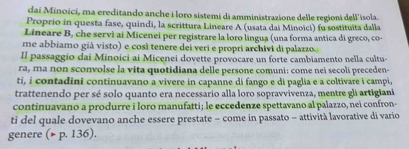 dai Minoici, ma ereditando anche i loro sistemi di amministrazione delle regioni dell’isola. 
Proprio in questa fase, quindi, la scrittura Lineare A (usata dai Minoici) fu sostituita dalla 
Lineare B, che servì ai Micenei per registrare la loro lingua (una forma antica di greco, co- 
me abbiamo già visto) e così tenere dei veri e propri archivi di palazzo. 
Il passaggio dai Minoici ai Micenei dovette provocare un forte cambiamento nella cultu- 
ra, ma non sconvolse la vita quotidiana delle persone comuni: come nei secoli preceden- 
ti, i contadini continuavano a vivere in capanne di fango e di paglia e a coltivare i campi, 
trattenendo per sé solo quanto era necessario alla loro sopravvivenza, mentre gli artigiani 
continuavano a produrre i loro manufatti; le eccedenze spettavano al palazzo, nei confron- 
ti del quale dovevano anche essere prestate - come in passato - attività lavorative di vario 
genere (▶ p. 136).