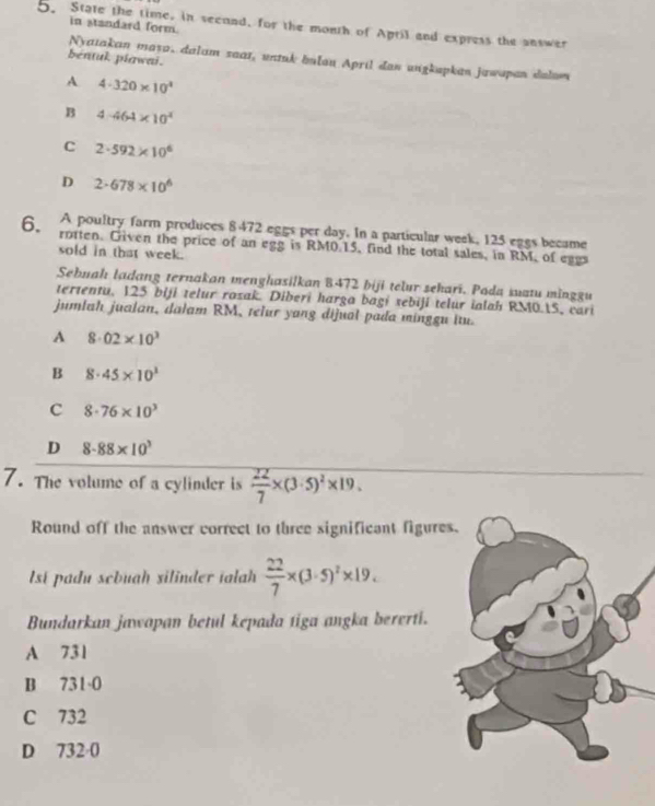 in standard form.
5. State the time, in second, for the month of April and express the answer
Nyatakan maya, dalam saar, untnk bulau April dan uugkapkan jawapan dalom
bentuk piawai.
A 4· 320* 10^4
B 4· 464* 10^4
C 2· 592* 10^6
D 2· 678* 10^6
A poultry farm produces 8 472 eggs per day. In a particular week, 125 eggs became
6. rotten. Given the price of an egg is RM0.15, find the total sales, in RM, of eggs
sold in that week.
Sebuah ladang ternakan menghasilkan B472 biji telur sehari. Pada suatu minggu
tertentu, 125 biji telur razak. Diberi harga bagí sebiji telur ialah RM0.15, cari
jumlah jualan, dalam RM, telur yang dijual pada minggu itu.
A 8· 02* 10^3
B 8· 45* 10^3
c 8· 76* 10^3
D 8.88* 10^3
7. The volume of a cylinder is  22/7 * (3· 5)^2* 19. 
Round off the answer correct to three significant figure
lst padu scbuah silinder ialh  22/7 * (3· 5)^2* 19. 
Bundarkan jawapan betul kepada tiga angka bererti.
A 731
B 731·0
C 732
D 732·0
