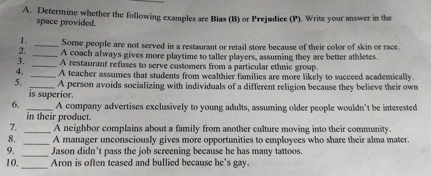 Determine whether the following examples are Bias (B) or Prejudice (P). Write your answer in the 
space provided. 
1. 
_Some people are not served in a restaurant or retail store because of their color of skin or race. 
2._ 
A coach always gives more playtime to taller players, assuming they are better athletes. 
3._ 
A restaurant refuses to serve customers from a particular ethnic group. 
4. 
_A teacher assumes that students from wealthier families are more likely to succeed academically. 
5._ 
A person avoids socializing with individuals of a different religion because they believe their own 
is superior. 
6._ 
A company advertises exclusively to young adults, assuming older people wouldn’t be interested 
in their product. 
7._ 
A neighbor complains about a family from another culture moving into their community. 
8. _A manager unconsciously gives more opportunities to employees who share their alma mater. 
9. _Jason didn’t pass the job screening because he has many tattoos. 
10._ Aron is often teased and bullied because he’s gay.