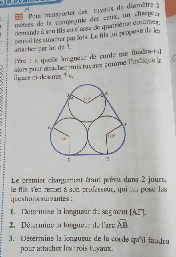 soce
x
1    Pour transporter des tuyaux de diamètre 2
mètres de la compagnie des eaux, un chargeur
demande à son fils en classe de quatrième comment
peut-il les attacher par lots. Le fils lui propose de les
attacher par lot de 3.
Père : « quelle longueur de corde me faudra-t-il
alors pour attacher trois tuyaux comme l’indique la
figure ci-dessous ? ».
Le premier chargement étant prévu dans 2 jours,
le fils s’en remet à son professeur, qui lui pose les
questions suivantes :
1. Détermine la longueur du segment [AF].
2. Détermine la longueur de l’arc overline AB.
3. Détermine la longueur de la corde qu'il faudra
pour attacher les trois tuyaux.