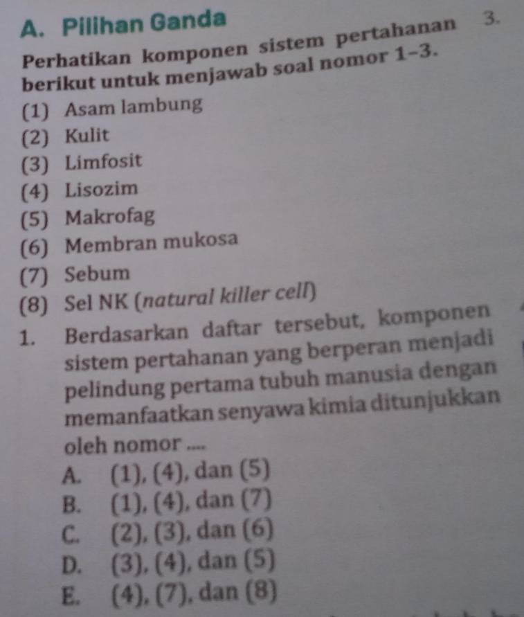 Pilihan Ganda
Perhatikan komponen sistem pertahanan 3.
berikut untuk menjawab soal nomor 1 -3
(1) Asam lambung
(2) Kulit
(3) Limfosit
(4) Lisozim
(5) Makrofag
(6) Membran mukosa
(7) Sebum
(8) Sel NK (natural killer cell)
1. Berdasarkan daftar tersebut, komponen
sistem pertahanan yang berperan menjadi
pelindung pertama tubuh manusia dengan
memanfaatkan senyawa kimia ditunjukkan
oleh nomor ....

A. C 1),(4) ), dan (5)
B. (1),(4) , dan (7)
C. (2),(3) , dan (6)
D. (3),(4) , dan (5)
E. (4), (7) , dan (8)