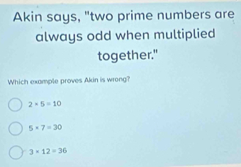 Akin says, "two prime numbers are
always odd when multiplied
together."
Which example proves Akin is wrong?
2* 5=10
5* 7=30
3* 12=36