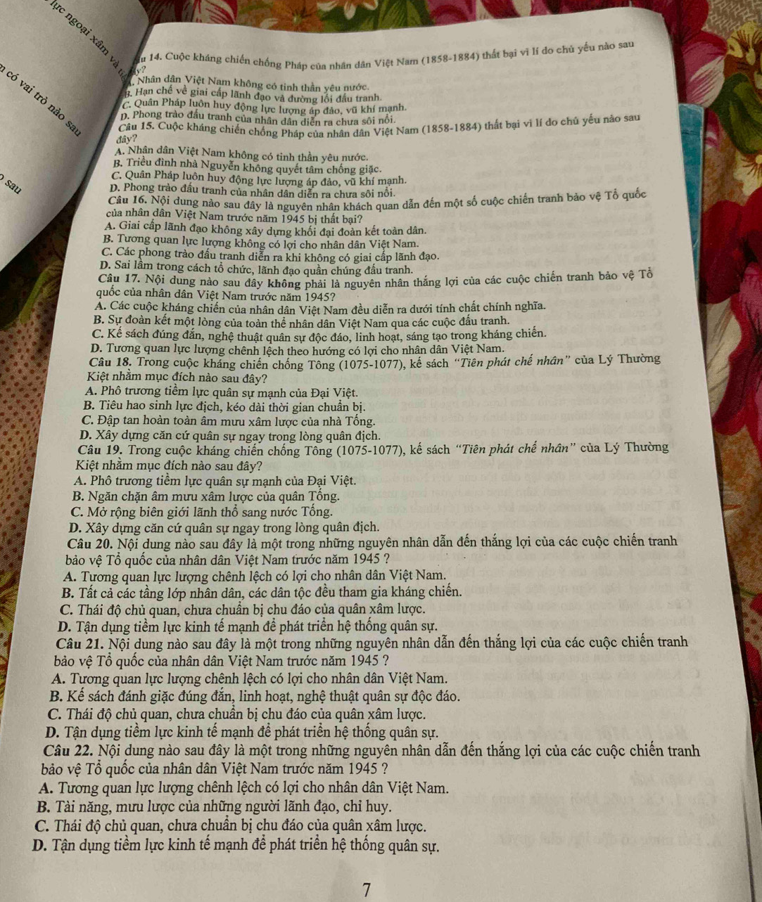 ực ngoại xâm và ?
u 14. Cuộc kháng chiến chống Pháp của nhân dân Việt Nam (1858-1884) thất bại vĩ lí do chủ yếu nào sau
Nhân dân Việt Nam không có tinh thần yêu nước.
H. Hạn chế về giai cấp lãnh đạo và đường lối đầu tranh
có vai trò nào s, Câu 15. Cuộc kháng chiến chống Pháp của nhân dân Việt Nam (1858-1884) thất bại vì lí do chủ yếu nào sau
C. Quân Pháp luôn huy động lực lượng áp đảo, vũ khí mạnh.
D. Phong trào đầu tranh của nhân dân diễn ra chưa sôi nổi.
đây?
A. Nhân dân Việt Nam không có tinh thần yêu nước.
B. Triều đình nhà Nguyễn không quyết tâm chống giặc.
C. Quân Pháp luôn huy động lực lượng áp đảo, vũ khí mạnh.
sau
D. Phong trào đầu tranh của nhân dân diễn ra chưa sôi nổi.
Câu 16. Nội dung nào sau đây là nguyên nhân khách quan dẫn đến một số cuộc chiến tranh bảo vệ Tổ quốc
của nhân dân Việt Nam trước năm 1945 bị thất bại?
A. Giai cấp lãnh đạo không xây dựng khối đại đoàn kết toàn dân.
B. Tương quan lực lượng không có lợi cho nhân dân Việt Nam.
C. Các phong trào đấu tranh diễn ra khi không có giai cấp lãnh đạo.
D. Sai lâm trong cách tổ chức, lãnh đạo quần chúng đấu tranh.
Câu 17. Nội dung nào sau đây không phải là nguyên nhân thắng lợi của các cuộc chiến tranh bảo vệ Tổ
quốc của nhân dân Việt Nam trước năm 1945?
A. Các cuộc kháng chiến của nhân dân Việt Nam đều diễn ra dưới tính chất chính nghĩa.
B. Sự đoàn kết một lòng của toàn thể nhân dân Việt Nam qua các cuộc đấu tranh.
C. Kể sách đúng đắn, nghệ thuật quân sự độc đáo, linh hoạt, sáng tạo trong kháng chiến.
D. Tương quan lực lượng chênh lệch theo hướng có lợi cho nhân dân Việt Nam.
Câu 18. Trong cuộc kháng chiến chống Tông (1075-1077), kế sách “Tiên phát chế nhân” của Lý Thường
Kiệt nhằm mục đích nào sau đây?
A. Phô trương tiểm lực quân sự mạnh của Đại Việt.
B. Tiêu hao sinh lực địch, kéo dài thời gian chuần bị.
C. Đập tan hoàn toàn âm mưu xâm lược của nhà Tổng.
D. Xây dựng căn cứ quân sự ngay trong lòng quân địch.
Câu 19. Trong cuộc kháng chiến chống Tông (1075-1077), kế sách “Tiên phát chế nhân” của Lý Thường
Kiệt nhằm mục đích nào sau đây?
A. Phô trương tiềm lực quân sự mạnh của Đại Việt.
B. Ngăn chặn âm mưu xâm lược của quân Tống.
C. Mở rộng biên giới lãnh thổ sang nước Tổng.
D. Xây dựng căn cứ quân sự ngay trong lòng quân địch.
Câu 20. Nội dung nào sau đây là một trong những nguyên nhân dẫn đến thắng lợi của các cuộc chiến tranh
bảo vệ Tổ quốc của nhân dân Việt Nam trước năm 1945 ?
A. Tương quan lực lượng chênh lệch có lợi cho nhân dân Việt Nam.
B. Tất cả các tầng lớp nhân dân, các dân tộc đều tham gia kháng chiến.
C. Thái độ chủ quan, chưa chuẩn bị chu đáo của quân xâm lược.
D. Tận dụng tiềm lực kinh tế mạnh để phát triển hệ thống quân sự.
Câu 21. Nội dung nào sau đây là một trong những nguyên nhân dẫn đến thắng lợi của các cuộc chiến tranh
bảo vệ Tổ quốc của nhân dân Việt Nam trước năm 1945 ?
A. Tương quan lực lượng chênh lệch có lợi cho nhân dân Việt Nam.
B. Kế sách đánh giặc đúng đắn, linh hoạt, nghệ thuật quân sự độc đáo.
C. Thái độ chủ quan, chưa chuần bị chu đáo của quân xâm lược.
D. Tận dụng tiềm lực kinh tế mạnh để phát triển hệ thống quân sự.
Câu 22. Nội dung nào sau đây là một trong những nguyên nhân dẫn đến thắng lợi của các cuộc chiến tranh
bảo vệ Tổ quốc của nhân dân Việt Nam trước năm 1945 ?
A. Tương quan lực lượng chênh lệch có lợi cho nhân dân Việt Nam.
B. Tài năng, mưu lược của những người lãnh đạo, chỉ huy.
C. Thái độ chủ quan, chưa chuẩn bị chu đáo của quân xâm lược.
D. Tận dụng tiềm lực kinh tế mạnh để phát triển hệ thống quân sự.
7