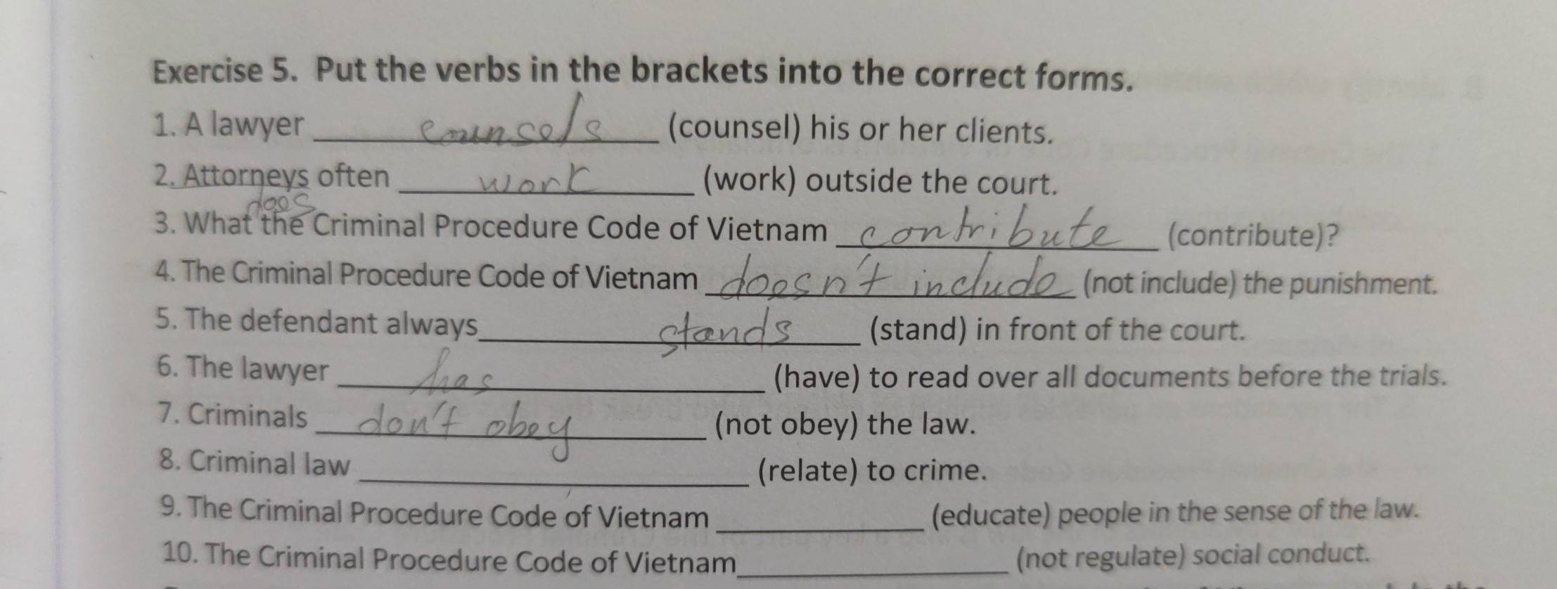 Put the verbs in the brackets into the correct forms. 
1. A lawyer _(counsel) his or her clients. 
2. Attorneys often _(work) outside the court. 
3. What the Criminal Procedure Code of Vietnam _(contribute)? 
4. The Criminal Procedure Code of Vietnam_ (not include) the punishment. 
5. The defendant always_ (stand) in front of the court. 
6. The lawyer_ 
(have) to read over all documents before the trials. 
7. Criminals 
_(not obey) the law. 
8. Criminal law 
_(relate) to crime. 
9. The Criminal Procedure Code of Vietnam _(educate) people in the sense of the law. 
10. The Criminal Procedure Code of Vietnam_ (not regulate) social conduct.