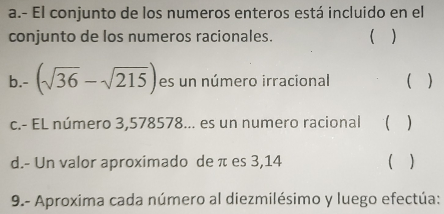 El conjunto de los numeros enteros está incluido en el 
conjunto de los numeros racionales.  ) 
b.- (sqrt(36)-sqrt(215)) es un número irracional  ) 
c.- EL número 3,578578... es un numero racional  ) 
d.- Un valor aproximado de π es 3,14 ) 
9.- Aproxima cada número al diezmilésimo y luego efectúa: