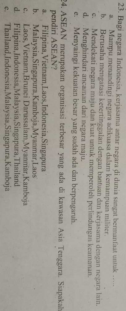 Bagi negara Indonesia, kerjasama antar negara di dunia sangat bermanfaat untuk …...
a. Mampu menandingi negara adikuasa dalam kemampuan militer.
b. Berusaha mengatasi ketertinggalan dengan bantuan dan kerjasama dengan negara lain.
c. Mendekati negara maju dan kuat untuk memperoleh perlindungan keamanan.
d. Menghindari ancaman dari negara maju.
e. Menyaingi kekuatan besar yang sudah ada dan berpengaruh.
24. ASEAN merupakan organisasi terbesar yang ada di kawasan Asia Tenggara. Siapakah
pendiri ASEAN?
a. Filipina,Vietnam,Laos,Indonesia,Singapura
b. Malaysia,Singapura,Kamboja,Myanmar,Laos
c. Laos,Vietnam,Brunei Darussalam,Myanmar,Kamboja
d. Filipina,Indonesia,Malaysia,Singapura,Thailand
e. Thailand,Indonesia,Malaysia,Singapura,Kamboja