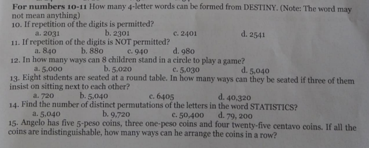 For numbers 10-11 How many 4 -letter words can be formed from DESTINY. (Note: The word may
not mean anything)
10. If repetition of the digits is permitted?
a. 2031 b. 2301 c. 2401 d. 2541
11. If repetition of the digits is NOT permitted?
a. 840 b. 880 c. 940 d. 980
12. In how many ways can 8 children stand in a circle to play a game?
a. 5,000 b. 5,020 c. 5,030 d. 5,040
13. Eight students are seated at a round table. In how many ways can they be seated if three of them
insist on sitting next to each other?
a. 720 b. 5,040 c. 6405 d. 40,320
14. Find the number of distinct permutations of the letters in the word STATISTICS?
a. 5,040 b. 9,720 c. 50,400 d. 79, 200
15. Angelo has five 5-peso coins, three one-peso coins and four twenty-five centavo coins. If all the
coins are indistinguishable, how many ways can he arrange the coins in a row?