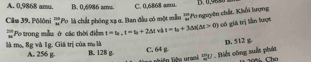 A. 0,9868 amu. B. 0,6986 amu. C. 0,6868 amu. D. 0,9680 à
Câu 39. Pôlôni beginarrayr 210 84endarray F Po là chất phóng xạ α. Ban đầu có một mẫu beginarrayr 210 84endarray Po nguyên chất. Khối lượng
beginarrayr 210 84endarray Po trong mẫu ở các thời điểm t=t_0, t=t_0+2△ t và t=t_0+3△ t(△ t>0) có giá trị lần lượt
là mo, 8g và 1g. Giá trị của mo là
D. 512 g.
A. 256 g. B. 128 g. C. 64 g.
nhiên liệu urani _(92)^(235)U. Biết công suất phát
1 20%. Cho