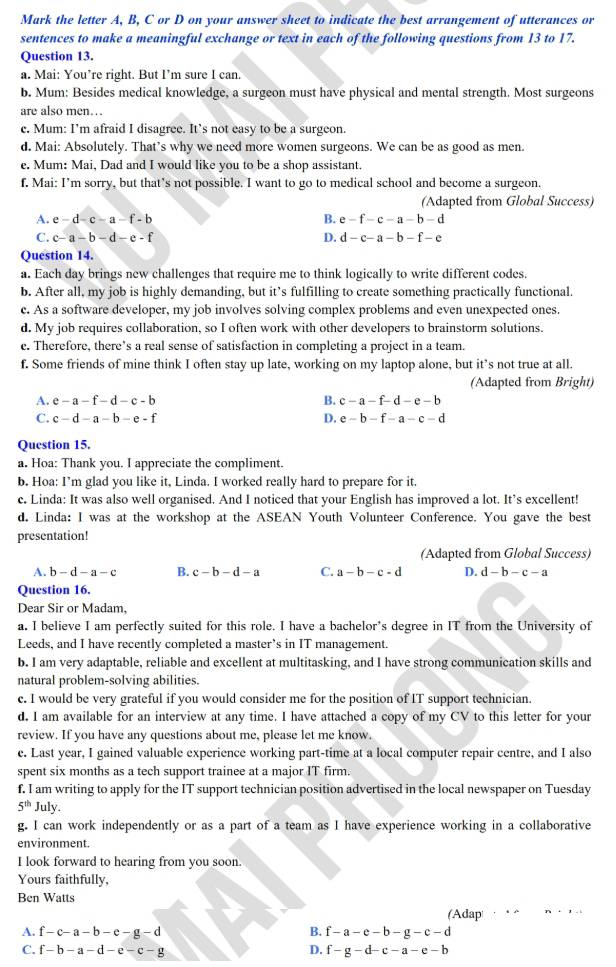 Mark the letter A, B, C or D on your answer sheet to indicate the best arrangement of utterances or
sentences to make a meaningful exchange or text in each of the following questions from 13 to 17.
Question 13.
a. Mai: You’re right. But I’m sure I can.
b. Mum: Besides medical knowledge, a surgeon must have physical and mental strength. Most surgeons
are also men…
c. Mum: I’m afraid I disagree. It’s not easy to be a surgeon.
d. Mai: Absolutely. That’s why we need more women surgeons. We can be as good as men.
e. Mum: Mai, Dad and I would like you to be a shop assistant.
f. Mai: I’m sorry, but that’s not possible. I want to go to medical school and become a surgeon.
(Adapted from Global Success)
A. e-d-c-a-f-b B. e-f-c-a-b-d
C. c-a-b-d-e-f D. d-c-a-b-f-e
Question 14.
a. Each day brings new challenges that require me to think logically to write different codes.
b. After all, my job is highly demanding, but it’s fulfilling to create something practically functional.
c. As a software developer, my job involves solving complex problems and even unexpected ones.
d. My job requires collaboration, so I often work with other developers to brainstorm solutions.
c. Therefore, there’s a real sense of satisfaction in completing a project in a team.
f. Some friends of mine think I often stay up late, working on my laptop alone, but it’s not true at all.
(Adapted from Bright)
A. e-a-f-d-c-b B. c-a-f-d-e-b
C. c-d-a-b-e-f D. e-b-f-a-c-d
Question 15.
a. Hoa: Thank you. I appreciate the compliment.
b. Hoa: I’m glad you like it, Linda. I worked really hard to prepare for it.
c. Linda: It was also well organised. And I noticed that your English has improved a lot. It’s excellent!
d. Linda: I was at the workshop at the ASEAN Youth Volunteer Conference. You gave the best
presentation!
(Adapted from Global Success)
A. b-d-a-c B. c-b-d-a C. a-b-c-d D. d-b-c-a
Question 16.
Dear Sir or Madam,
a. I believe I am perfectly suited for this role. I have a bachelor’s degree in IT from the University of
Leeds, and I have recently completed a master’s in IT management.
b. I am very adaptable, reliable and excellent at multitasking, and I have strong communication skills and
natural problem-solving abilities.
c. I would be very grateful if you would consider me for the position of IT support technician.
d. I am available for an interview at any time. I have attached a copy of my CV to this letter for your
review. If you have any questions about me, please let me know,
e. Last year, I gained valuable experience working part-time at a local computer repair centre, and I also
spent six months as a tech support trainee at a major IT firm.
f. I am writing to apply for the IT support technician position advertised in the local newspaper on Tuesday
5^(th) July.
g. I can work independently or as a part of a team as I have experience working in a collaborative
environment.
I look forward to hearing from you soon.
Yours faithfully,
Ben Watts
(Adap . “
A. f-c-a-b-e-g-d B. f-a-e-b-g-c-d
C. f-b-a-d-e-c-g D. f-g-d-c-a-e-b