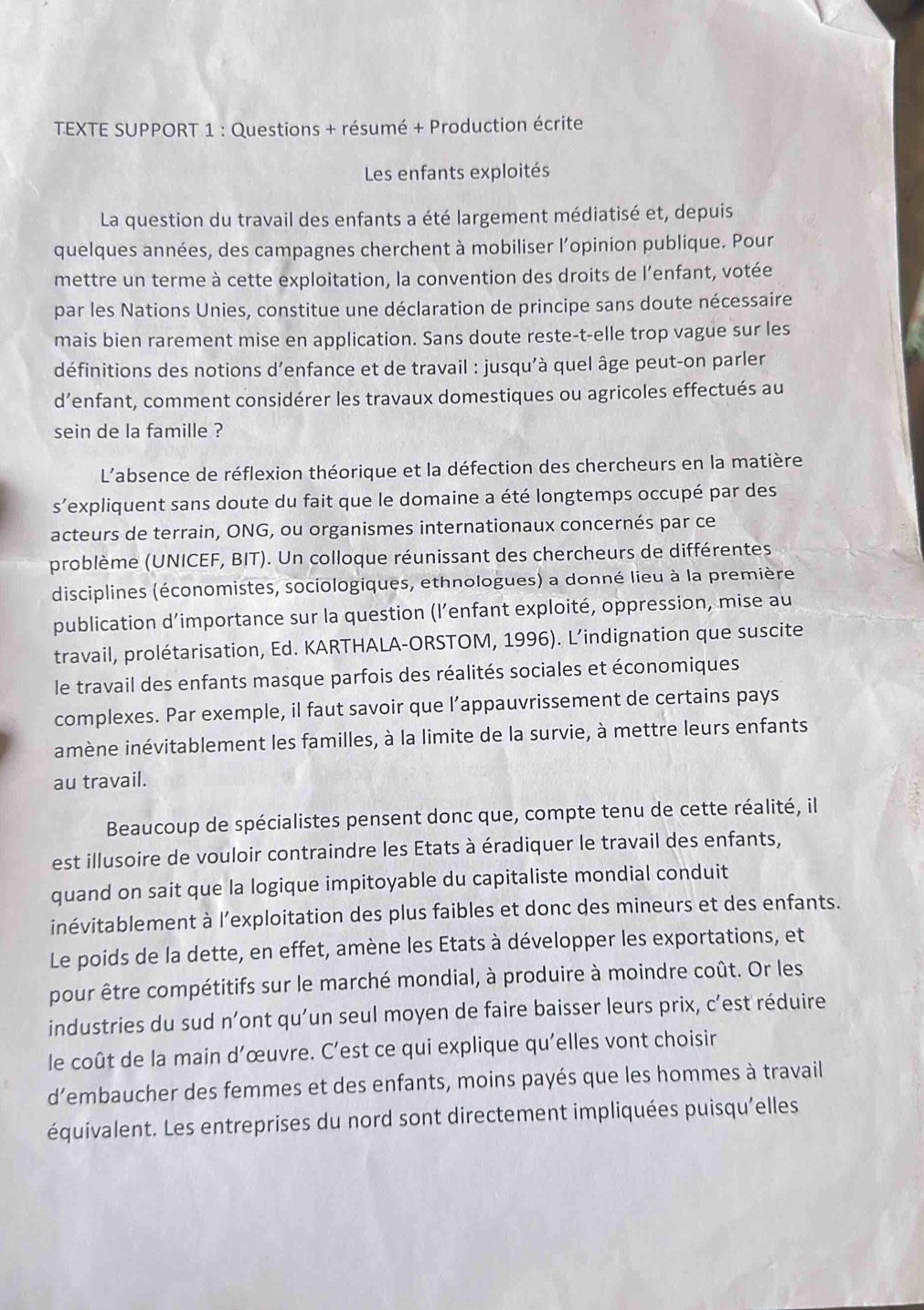 TEXTE SUPPORT 1 : Questions + résumé + Production écrite
Les enfants exploités
La question du travail des enfants a été largement médiatisé et, depuis
quelques années, des campagnes cherchent à mobiliser l’opinion publique. Pour
mettre un terme à cette exploitation, la convention des droits de l’enfant, votée
par les Nations Unies, constitue une déclaration de principe sans doute nécessaire
mais bien rarement mise en application. Sans doute reste-t-elle trop vague sur les
définitions des notions d’enfance et de travail : jusqu’à quel âge peut-on parler
d’enfant, comment considérer les travaux domestiques ou agricoles effectués au
sein de la famille ?
L'absence de réflexion théorique et la défection des chercheurs en la matière
s’expliquent sans doute du fait que le domaine a été longtemps occupé par des
acteurs de terrain, ONG, ou organismes internationaux concernés par ce
problème (UNICEF, BIT). Un colloque réunissant des chercheurs de différentes
disciplines (économistes, sociologiques, ethnologues) a donné lieu à la première
publication d’importance sur la question (l’enfant exploité, oppression, mise au
travail, prolétarisation, Ed. KARTHALA-ORSTOM, 1996). L’indignation que suscite
le travail des enfants masque parfois des réalités sociales et économiques
complexes. Par exemple, il faut savoir que l’appauvrissement de certains pays
amène inévitablement les familles, à la limite de la survie, à mettre leurs enfants
au travail.
Beaucoup de spécialistes pensent donc que, compte tenu de cette réalité, il
est illusoire de vouloir contraindre les Etats à éradiquer le travail des enfants,
quand on sait que la logique impitoyable du capitaliste mondial conduit
inévitablement à l’exploitation des plus faibles et donc des mineurs et des enfants.
Le poids de la dette, en effet, amène les Etats à développer les exportations, et
pour être compétitifs sur le marché mondial, à produire à moindre coût. Or les
industries du sud n’ont qu’un seul moyen de faire baisser leurs prix, c’est réduire
le coût de la main d'œuvre. C’est ce qui explique qu'elles vont choisir
d'embaucher des femmes et des enfants, moins payés que les hommes à travail
équivalent. Les entreprises du nord sont directement impliquées puisqu'elles