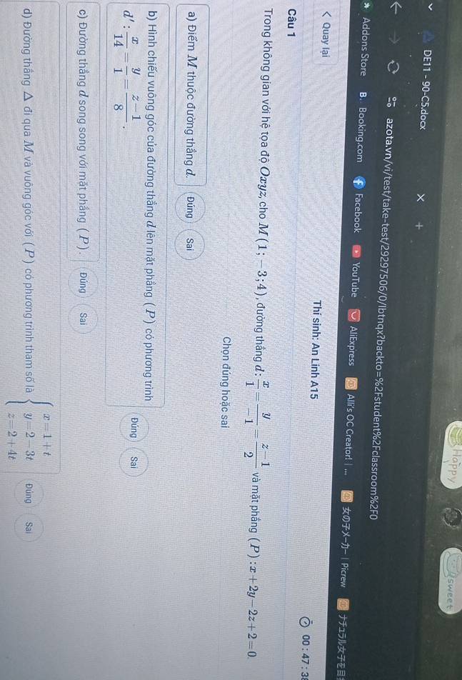 Happy sweet
DE11 - 90-C5.docx ×
azota.vn/vi/test/take-test/29297506/0/lbtnqx?backto=%2Fstudent%2Fclassroom%2F0
* Addons Store B. Booking.com Facebook YouTube AliExpress Alli's OC Creator! | ... のメ— | Picrew ナ1ラルを
< Quay lại Thí sinh: An Linh A15 00:47:3 
Câu 1
Trong không gian với hệ tọa độ  Oxγz, cho M(1;-3;4) , đường thẳng d :  x/1 = y/-1 = (z-1)/2  và mặt phắng (P):x+2y-2z+2=0. 
Chọn đúng hoặc sai
a) Điểm M thuộc đường thắng đ. Đúng Sai
b) Hình chiếu vuông góc của đường thẳng đlên mặt phẳng ( P) có phương trình
Đúng
d': x/14 = y/1 = (z-1)/8 . Sai
c) Đường thẳng đ song song với mặt phẳng ( P). Đúng Sai
d) Đường thắng △ đi qua M và vuông góc với ( P) có phương trình tham số là beginarrayl x=1+t y=2-3t z=2+4tendarray. Đúng Sai