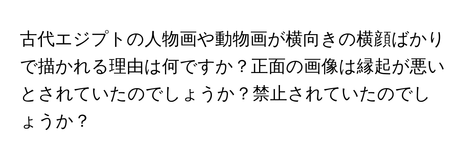 古代エジプトの人物画や動物画が横向きの横顔ばかりで描かれる理由は何ですか？正面の画像は縁起が悪いとされていたのでしょうか？禁止されていたのでしょうか？