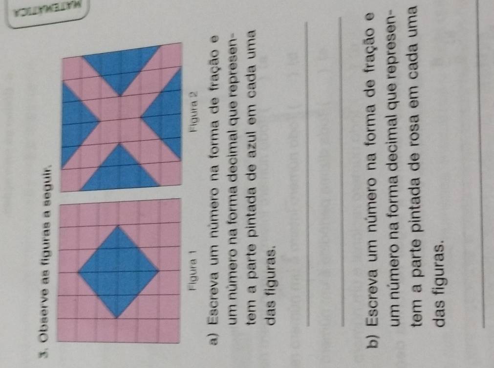 Observe as figuras a seguir. 
Figura 1 Figura 2 
a) Escreva um número na forma de fração e 
um número na forma decimal que represen- 
tem a parte pintada de azul em cada uma 
das figuras. 
_ 
_ 
b) Escreva um número na forma de fração e 
um número na forma decimal que represen- 
tem a parte pintada de rosa em cada uma 
das figuras. 
_