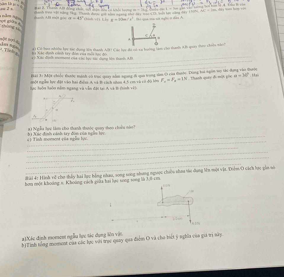 bàn là
au 2 s. mu =0. Br
Bài 2. Thanh AB đồng chất, tiết diện đều có khổi lượng m=2kg g. Chiều đài L=3m gần vào tường bởi bản lễ A. Đầu B của
thanh treo vật nặng 5kg. Thanh được giữ năm ngang nhờ dây treo CD, biết lực căng dây 150N, AC=2m , dây treo hợp với
thanh AB một góc alpha =45° (hình vẽ). Lấy g=10m/s^2 Bỏ qua ma sát nghi ở đầu A.
1 nằm ngam rợt giữa đá
thùng sáo
nột sợi dà
a) Có bao nhiêu lực tác dụng lên thanh AB? Các lực đó có xu hưởng làm cho thanh AB quay theo chiều nào?
_
nằm ngan 2. Tính gi b) Xác định cánh tay đòn của mỗi lực đỏ.
_
c) Xác định moment của các lực tác dụng lên thanh AB.
_
Bài 3: Một chiếc thước mảnh có trục quay nằm ngang đi qua trọng tâm O của thước, Dùng hai ngón tay tác dụng vào thước
một ngẫu lực đặt vào hai điểm A và B cách nhau 4,5 cm và có độ lớn F_A=F_B=1N. Thanh quay đi một góc alpha =30°. Hai
lực luôn luôn nằm ngang và vẫn đặt tại A và B (hình vẽ).
a) Ngẫu lực làm cho thanh thước quay theo chiều nào?
_
b) Xác định cánh tay đòn của ngẫu lực.
_
c) Tính moment của ngẫu lực.
_
_
_
_
Bài 4: Hình vẽ cho thấy hai lực bằng nhau, song song nhưng ngược chiều nhau tác dụng lên một vật. Điểm O cách lực gần nó
hơn một khoảng x. Khoảng cáchhai lực song song là 3,0 cm.
a)Xác định moment ngẫu lực tác dụng lên vật.
b)Tính tổng moment của các lực với trục quay qua điểm O và cho biết ý nghĩa của giá trị này.