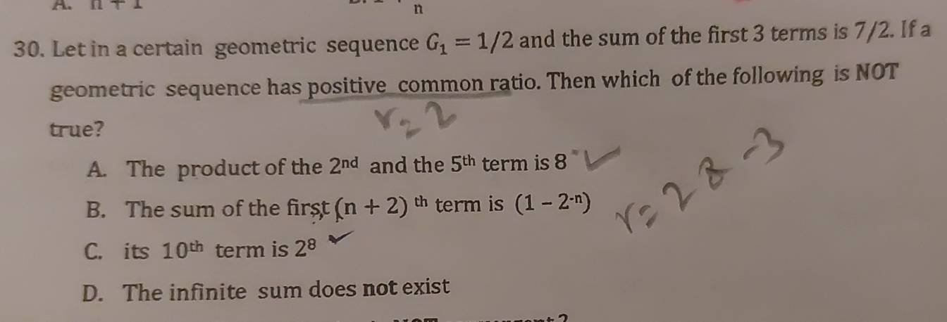 Omega +1
n
30. Let in a certain geometric sequence G_1=1/2 and the sum of the first 3 terms is 7/2. If a
geometric sequence has positive common ratio. Then which of the following is NOT
true?
A. The product of the 2^(nd) and the 5^(th) term is 8
B. The sum of the first (n+2)^th term is (1-2^(-n))
C. its 10^(th) term is 2^8
D. The infinite sum does not exist