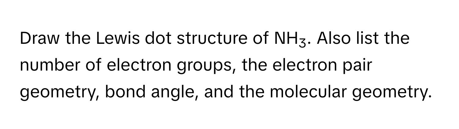 Draw the Lewis dot structure of NH3. Also list the number of electron groups, the electron pair geometry, bond angle, and the molecular geometry.