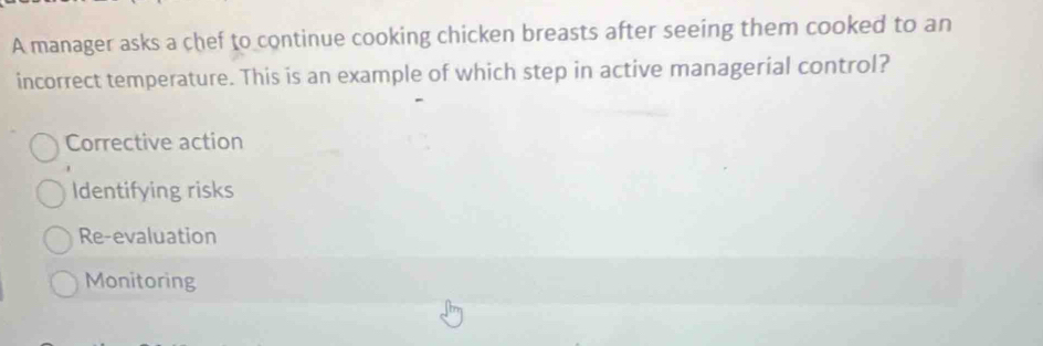 A manager asks a chef to continue cooking chicken breasts after seeing them cooked to an
incorrect temperature. This is an example of which step in active managerial control?
Corrective action
Identifying risks
Re-evaluation
Monitoring