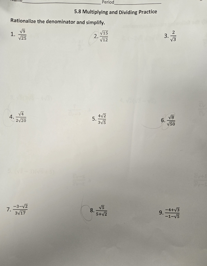 Period_ 
5.8 Multiplying and Dividing Practice 
Rationalize the denominator and simplify. 
1.  sqrt(9)/sqrt(25)   sqrt(15)/sqrt(12)   2/sqrt(3) 
2. 
3. 
4.  sqrt(4)/2sqrt(20)   4sqrt(2)/3sqrt(5)  6.  sqrt(8)/sqrt(50) 
5. 
7.  (-3-sqrt(2))/3sqrt(17)  8.  sqrt(5)/5+sqrt(2) 
9.  (-4+sqrt(3))/-1-sqrt(5) 