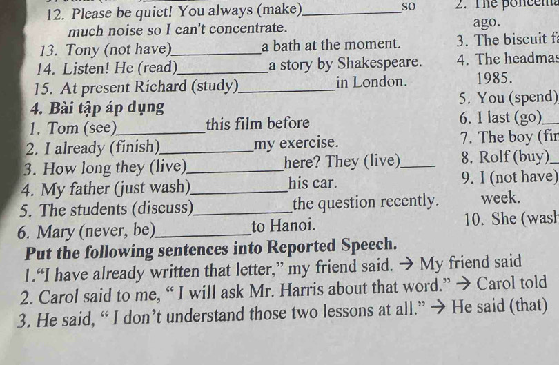 Please be quiet! You always (make)_ so 2. The poncem? 
much noise so I can't concentrate. ago. 
13. Tony (not have)_ a bath at the moment. 3. The biscuit f 
14. Listen! He (read)_ a story by Shakespeare. 4. The headmas 
15. At present Richard (study)_ in London. 1985. 
4. Bài tập áp dụng 5. You (spend) 
1. Tom (see)_ this film before 6. I last (go)_ 
2. I already (finish)_ my exercise. 7. The boy (fir 
3. How long they (live)_ here? They (live)_ 8. Rolf (buy)_ 
4. My father (just wash)_ his car. 9. I (not have) 
5. The students (discuss)_ the question recently. week. 
6. Mary (never, be)_ to Hanoi. 10. She (wash 
Put the following sentences into Reported Speech. 
1.“I have already written that letter,” my friend said. → My friend said 
2. Carol said to me, “ I will ask Mr. Harris about that word.” → Carol told 
3. He said, “ I don’t understand those two lessons at all.” → He said (that)