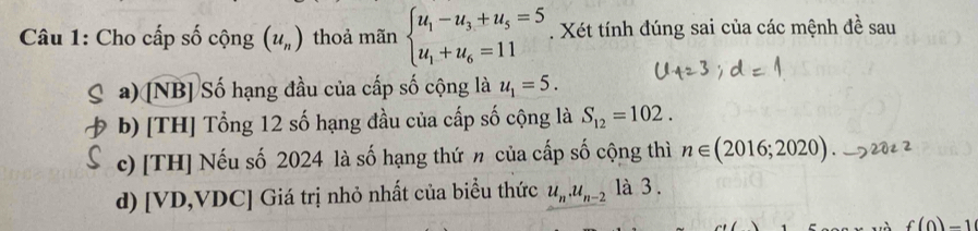 Cho cấp số cộng (u_n) thoả mãn beginarrayl u_1-u_3+u_5=5 u_1+u_6=11endarray.. Xét tính đúng sai của các mệnh đề sau 
a) [NB] Số hạng đầu của cấp số cộng là u_1=5. 
b) [TH] Tổng 12 số hạng đầu của cấp số cộng là S_12=102. 
c) [TH] Nếu số 2024 là số hạng thứ n của cấp số cộng thì n∈ (2016;2020). _ 5 202 
d) [ VD,VDC] Giá trị nhỏ nhất của biểu thức u_n.u_n-2 là 3 .
f(0)-1