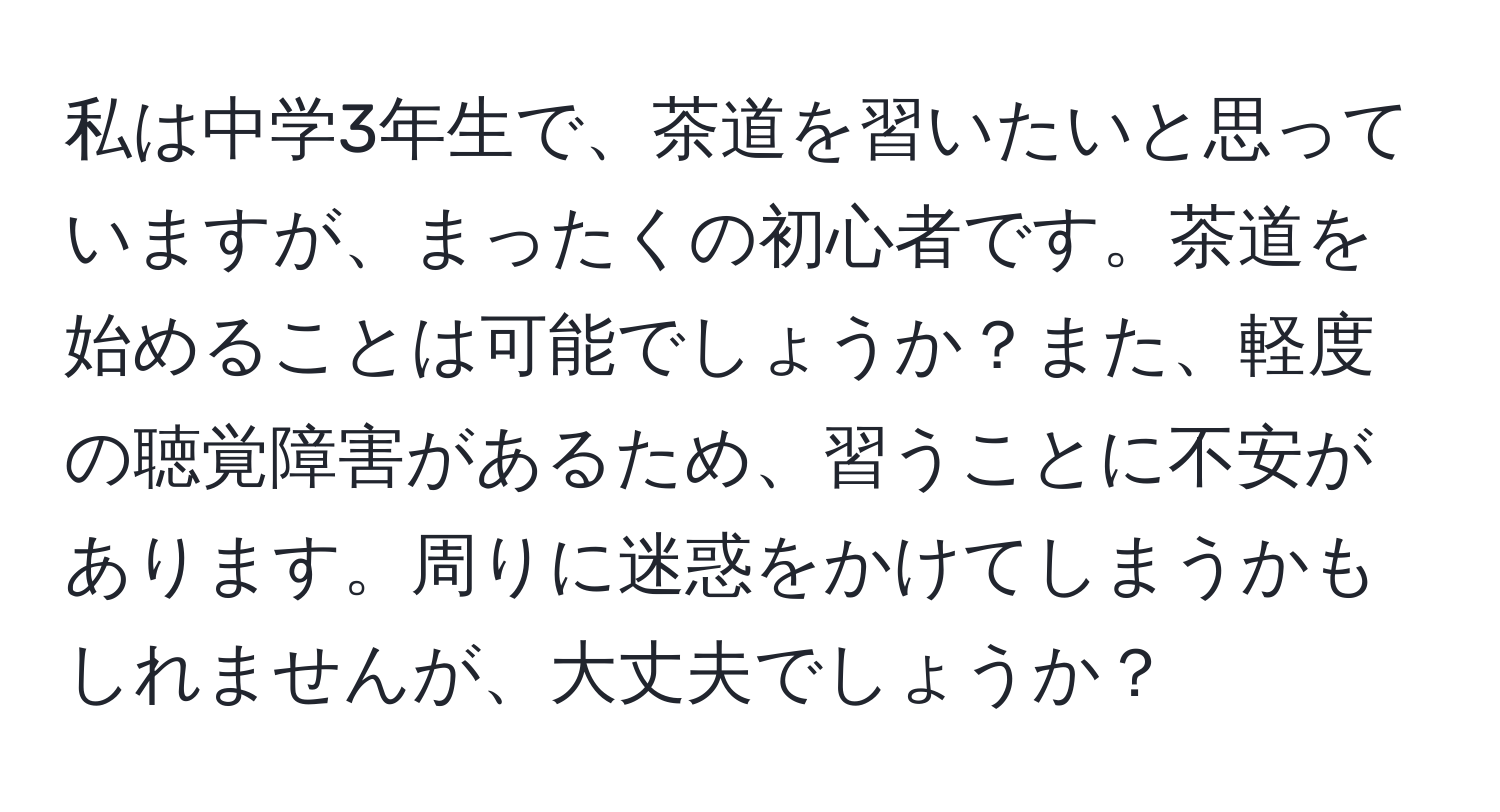 私は中学3年生で、茶道を習いたいと思っていますが、まったくの初心者です。茶道を始めることは可能でしょうか？また、軽度の聴覚障害があるため、習うことに不安があります。周りに迷惑をかけてしまうかもしれませんが、大丈夫でしょうか？