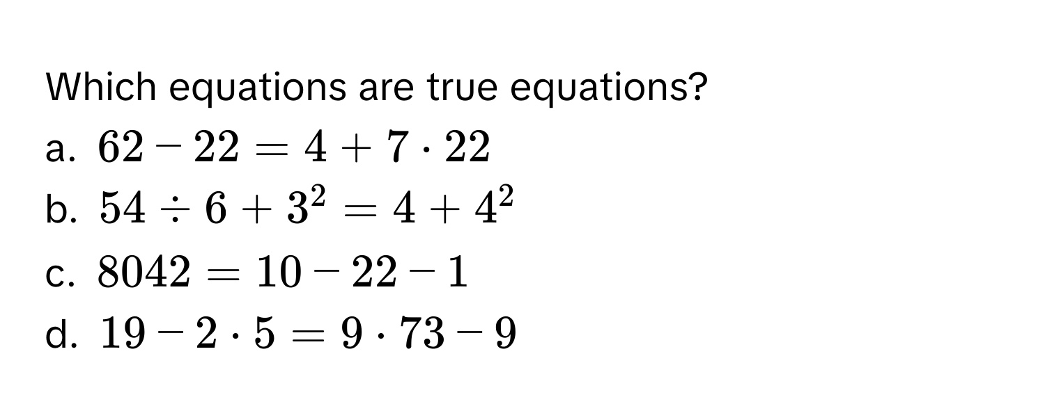 Which equations are true equations?
a. $62 - 22 = 4 + 7 · 22$
b. $54 / 6 + 3^2 = 4 + 4^2$
c. $8042 = 10 - 22 - 1$
d. $19 - 2 · 5 = 9 · 73 - 9$