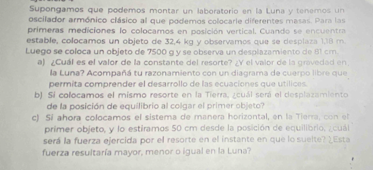 Supongamos que podemos montar un laboratorio en la Luna y tenemos un 
oscilador armónico clásico al que podemos colocarle diferentes masas. Para las 
primeras mediciones lo colocamos en posición vertical. Cuando se encuentra 
estable, colocamos un objeto de 32,4 kg y observamos que se desplaza 1,18 m. 
Luego se coloca un objeto de 7500 g y se observa un desplazamiento de 81 cm. 
a) ¿Cuál es el valor de la constante del resorte? ¿Y el valor de la gravedad en 
la Luna? Acompañá tu razonamiento con un diagrama de cuerpo libre que 
permita comprender el desarrollo de las ecuaciones que utilices. 
b) Si colocamos el mismo resorte en la Tierra, ¿cuál será el desplazamiento 
de la posición de equilibrio al colgar el primer objeto? 
c) Si ahora colocamos el sistema de manera horizontal, en la Tierra, con el 
primer objeto, y lo estiramos 50 cm desde la posición de equilibrio, ¿cuái 
será la fuerza ejercida por el resorte en el instante en que lo suelte? ¿Esta 
fuerza resultaría mayor, menor o igual en la Luna?