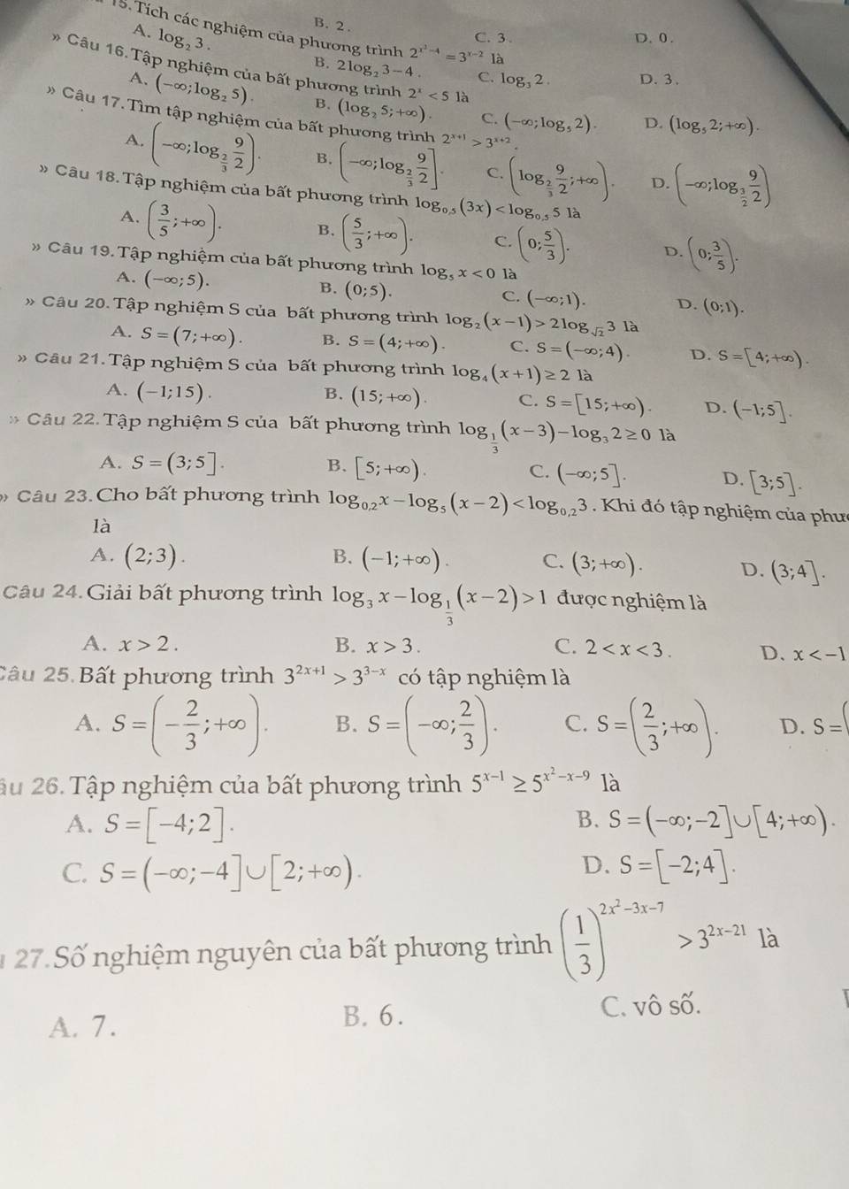 B. 2 .
15. Tích các nghiệm của phương trình 2^(x^3)-4=3^(x-2)1a
A. log _23. C. 3 D. 0.
* Câu 16. Tập nghiệm của bất phương trình 2^x<51a</tex>
B. 2 log _23-4 C. log _32. D.3.
A. (-∈fty ;log _25). B. (log _25;+∈fty ) C. (-∈fty ;log _52).
D. (log _52;+∈fty ).
Câu 17. Tìm tập nghiệm của bất 1 (-∈fty ;log _ 3/2  9/2 )
2^(x+1)>3^(x+2).
A. (-∈fty ;log _ 2/3  9/2 ). B. (-∈fty ;log _ 2/3  9/2 ]. C. (log _ 2/3  9/2 ;+∈fty ).
D.
» Câu 18. Tập nghiệm của bất phương trình log _0.5(3x)
A. ( 3/5 ;+∈fty ). B. ( 5/3 ;+∈fty ). C. (0; 5/3 ). D. (0; 3/5 ).
Câu 19. Tập nghiệm của bất phương trình log _5x<0</tex> là
A. (-∈fty ;5). B. (0;5). (-∈fty ;1). D. (0;1).
C.
Câu 20. Tập nghiệm S của bất phương trình log _2(x-1)>2log _sqrt(2)3 là
A. S=(7;+∈fty ). B. S=(4;+∈fty ). C. S=(-∈fty ;4). D. S=[4;+∈fty ).
Câu 21. Tập nghiệm S của bất phương trình log _4(x+1)≥ 21
A. (-1;15). B. (15;+∈fty ) C. S=[15;+∈fty ) D. (-1;5].
Câu 22. Tập nghiệm S của bất phương trình log _ 1/3 (x-3)-log _32≥ 0 là
B.
A. S=(3;5]. [5;+∈fty ). C. (-∈fty ;5]. D. [3;5].
Câu 23. Cho bất phương trình log _0.2x-log _5(x-2) Khi đó tập nghiệm của phư
là
A. (2;3). B. (-1;+∈fty ). C. (3;+∈fty ).
D. (3;4].
Câu 24. Giải bất phương trình log _3x-log _ 1/3 (x-2)>1 được nghiệm là
A. x>2. B. x>3. C. 2 D. x
2âu 25 Bất phương trình 3^(2x+1)>3^(3-x) có tập nghiệm là
A. S=(- 2/3 ;+∈fty ). B. S=(-∈fty ; 2/3 ). C. S=( 2/3 ;+∈fty ). D. S=
âu 26. Tập nghiệm của bất phương trình 5^(x-1)≥ 5^(x^2)-x-9 là
B.
A. S=[-4;2]. S=(-∈fty ;-2]∪ [4;+∈fty ).
C S=(-∈fty ;-4]∪ [2;+∈fty ).
D. S=[-2;4].
1 27. Số nghiệm nguyên của bất phương trình ( 1/3 )^2x^2-3x-7>3^(2x-21) là
A. 7.
B. 6. C. vô số.