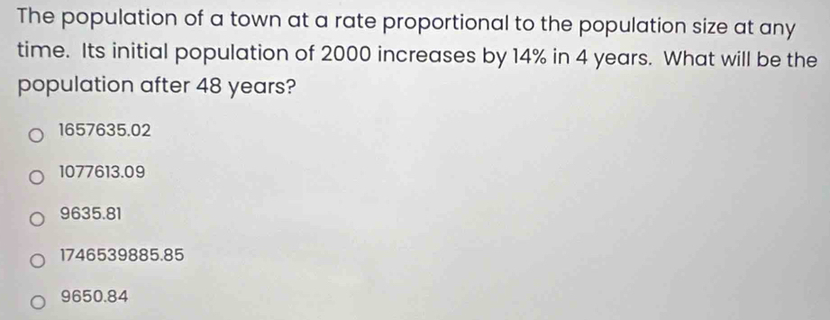 The population of a town at a rate proportional to the population size at any
time. Its initial population of 2000 increases by 14% in 4 years. What will be the
population after 48 years?
1657635.02
1077613.09
9635.81
1746539885.85
9650.84