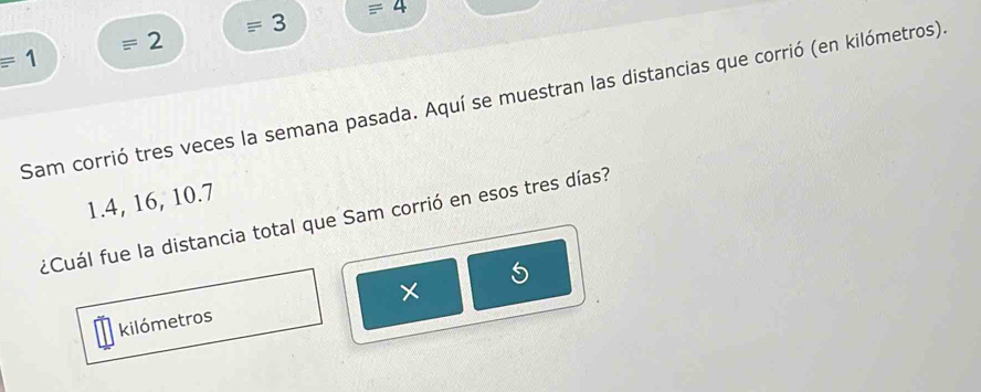 =4
= 3
2
=1
Sam corrió tres veces la semana pasada. Aquí se muestran las distancias que corrió (en kilómetros).
1. 4, 16, 10. 7
¿Cuál fue la distancia total que Sam corrió en esos tres días?
5
× 
kilómetros