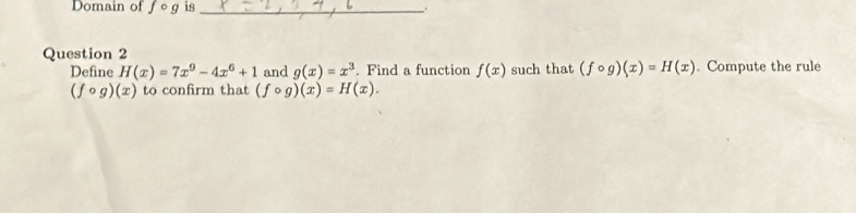 Domain of fcirc g is_ 
Question 2 
Define H(x)=7x^9-4x^6+1 and g(x)=x^3. Find a function f(x) such that (fcirc g)(x)=H(x). Compute the rule
(fcirc g)(x) to confirm that (fcirc g)(x)=H(x).