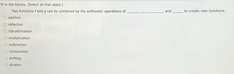 Fill in the blanks. (Select all that apply.)
Two functions f and g can be combined by the arithmetic operations of ___, and _to create new functions.
addition
reflection
transformation
multiplication
subtraction
composition
shifting
division