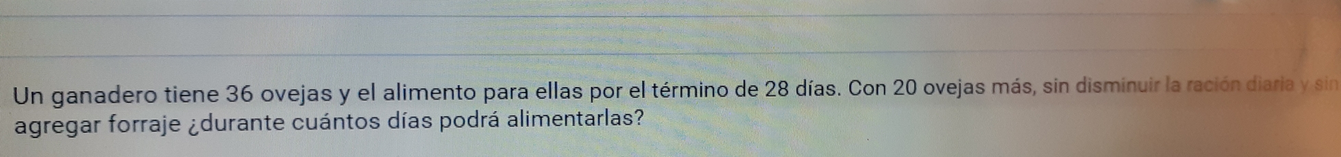 Un ganadero tiene 36 ovejas y el alimento para ellas por el término de 28 días. Con 20 ovejas más, sin disminuir la ración diaria y sin
agregar forraje durante cuántos días podrá alimentarlas?