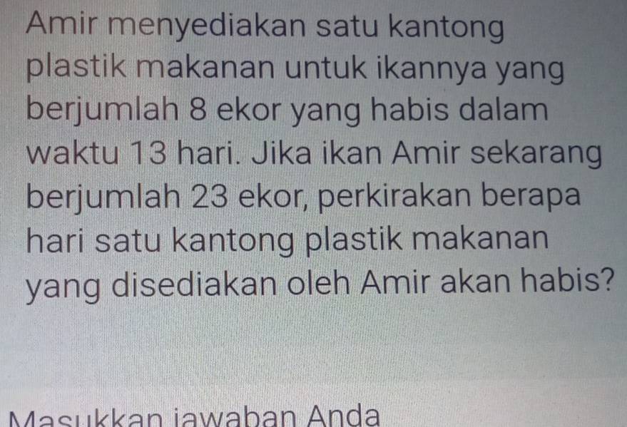 Amir menyediakan satu kantong 
plastik makanan untuk ikannya yang 
berjumlah 8 ekor yang habis dalam 
waktu 13 hari. Jika ikan Amir sekarang 
berjumlah 23 ekor, perkirakan berapa 
hari satu kantong plastik makanan 
yang disediakan oleh Amir akan habis? 
Masukkan iawaban Anda