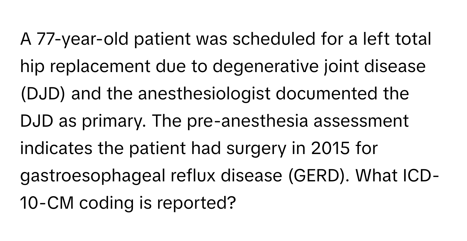 A 77-year-old patient was scheduled for a left total hip replacement due to degenerative joint disease (DJD) and the anesthesiologist documented the DJD as primary. The pre-anesthesia assessment indicates the patient had surgery in 2015 for gastroesophageal reflux disease (GERD). What ICD-10-CM coding is reported?